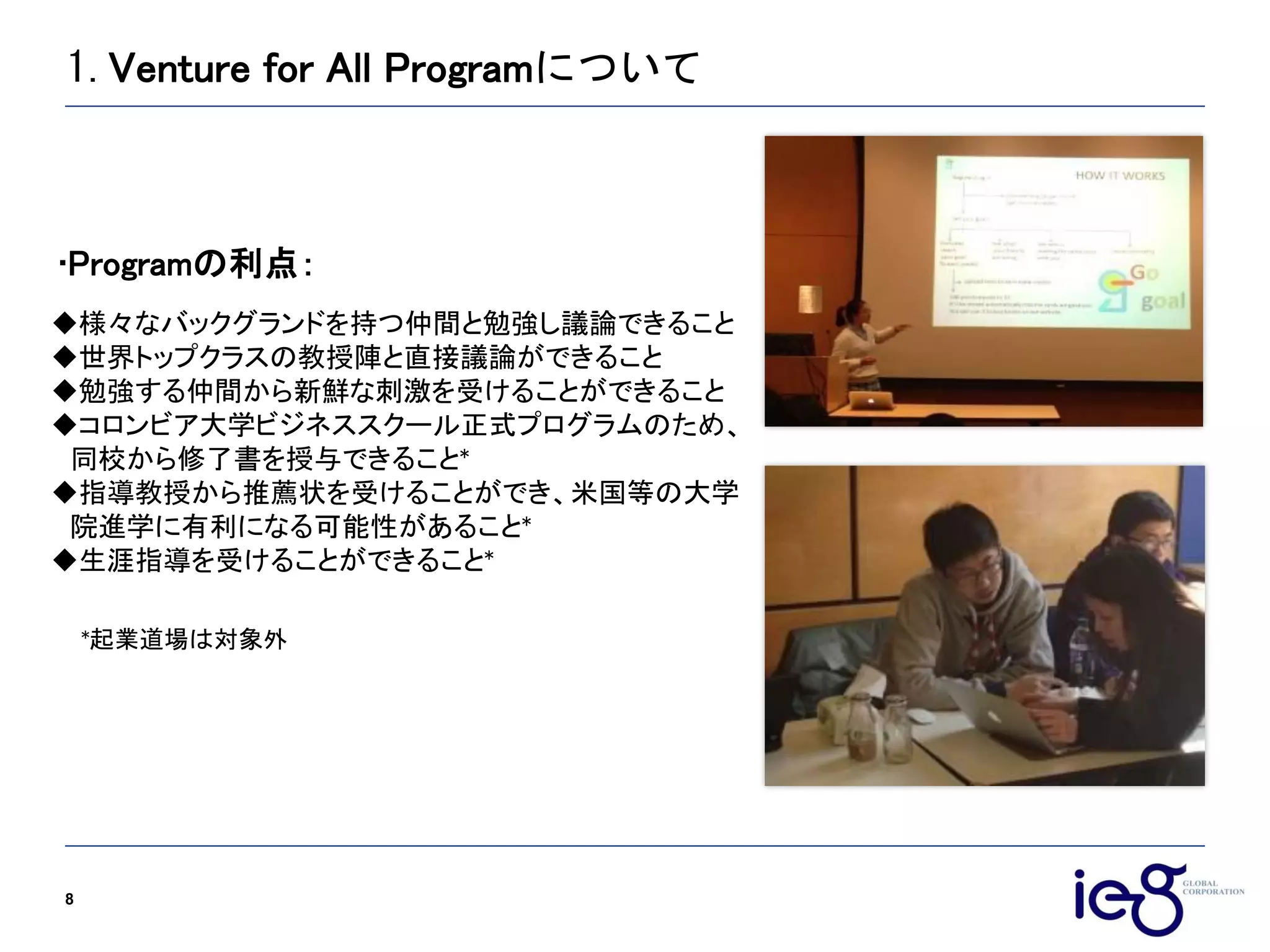 1.Venture for All Programについて
8
様々なバックグランドを持つ仲間と勉強し議論できること
世界トップクラスの教授陣と直接議論ができること
勉強する仲間から新鮮な刺激を受けることができること
コロンビア大学ビジネススクール正式プログラムのため、
同校から修了書を授与できること*
指導教授から推薦状を受けることができ、米国等の大学
院進学に有利になる可能性があること*
生涯指導を受けることができること*
Programの利点：
*起業道場は対象外
 