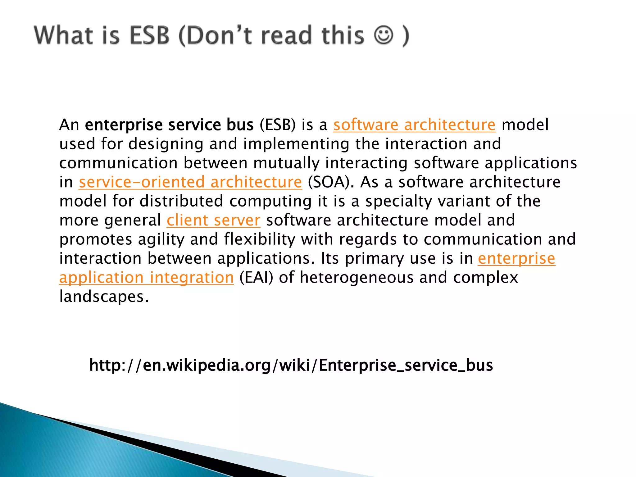http://en.wikipedia.org/wiki/Enterprise_service_bus
An enterprise service bus (ESB) is a software architecture model
used for designing and implementing the interaction and
communication between mutually interacting software applications
in service-oriented architecture (SOA). As a software architecture
model for distributed computing it is a specialty variant of the
more general client server software architecture model and
promotes agility and flexibility with regards to communication and
interaction between applications. Its primary use is in enterprise
application integration (EAI) of heterogeneous and complex
landscapes.