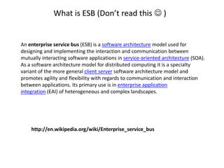 What is ESB (Don’t read this  )
http://en.wikipedia.org/wiki/Enterprise_service_bus
An enterprise service bus (ESB) is a software architecture model used for
designing and implementing the interaction and communication between
mutually interacting software applications in service-oriented architecture (SOA).
As a software architecture model for distributed computing it is a specialty
variant of the more general client server software architecture model and
promotes agility and flexibility with regards to communication and interaction
between applications. Its primary use is in enterprise application
integration (EAI) of heterogeneous and complex landscapes.
 