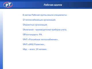 Рабочая группа
В состав Рабочей группы вошли специалисты:
 теплоснабжающих организаций,
проектных организаций,
компаний - производителей приборов учета,
Росстандарта РФ,
НП «Российское теплоснабжение»,
НП «ЖКХ Развитие»,
др. – всего 29 человек.
 