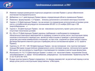 Предлагаемые изменения в ПКУ
 Изменен порядок размещения отдельных разделов в составе Правил с целью обеспечения
логической последовательности.
 Добавлена в п.1 действующих Правил фраза, определяющая область применения Правил.
 Изменена формулировка п.3 Правил, внесены дополнения и уточнения некоторых понятий.
 Удален п.12 Действующих Правил, так как вопрос по определению исполнителей установки узлов
учета у потребителей регулируется положениями ФЗ-261 от 23 ноября 2009 года « Об
энергосбережении…».
 Удален п. 42 Действующих Правил, так как невозможно выполнить проект узла учета при
отсутствии технических условий.
 В п. 60 и п.73 Действующих Правил удалены требования о необходимости проведения
обязательных ежегодных мероприятий по проверке готовности узлов учета к эксплуатации перед
началом отопительного периода (они являются избыточными и приводят к дополнительным
затратам участников коммерческих отношений), но при этом сохраняется право любой стороны
Договора беспрепятственного доступа к приборам учета в согласованное время (п.13. проекта
Правил).
 Удалены пп. 97-101, 128-130 Действующих Правил, так как положения этих пунктов повторяют
позиции Методики осуществления коммерческого учета тепловой энергии, теплоносителя (далее
Методика), где они раскрыты подробнее и подтверждаются схемами и расчетными формулами.
 Исключены пп.112,113 Действующих Правил в связи с их несоответствием положениям Основ
ценообразования в сфере теплоснабжения, утвержденных постановлением Правительства РФ
от 22.10.2012 № 1075.
 В ряде пунктов проекта Правил определено, что формы ведомостей за расчетный период и актов
ввода узлов учета в эксплуатацию представлены в Методике.
 