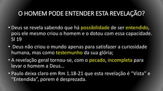 O HOMEM PODE ENTENDER ESTA REVELAÇÃO?
• Deus se revela sabendo que há possibilidade de ser entendido,
pois ele mesmo criou o homem e o dotou com essa capacidade.
Sl 19
• Deus não criou o mundo apenas para satisfazer a curiosidade
humana, mas como testemunho da sua glória;
• A revelação geral tornou-se, com o pecado, incompleta para
levar o homem a Deus…
• Paulo deixa claro em Rm 1.18-21 que esta revelação é “Vista” e
“Entendida”, porem é desprezada.
 