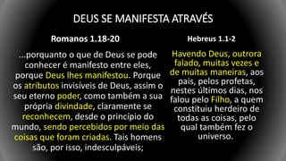 DEUS SE MANIFESTA ATRAVÉS
Romanos 1.18-20
...porquanto o que de Deus se pode
conhecer é manifesto entre eles,
porque Deus lhes manifestou. Porque
os atributos invisíveis de Deus, assim o
seu eterno poder, como também a sua
própria divindade, claramente se
reconhecem, desde o princípio do
mundo, sendo percebidos por meio das
coisas que foram criadas. Tais homens
são, por isso, indesculpáveis;
Hebreus 1.1-2
Havendo Deus, outrora
falado, muitas vezes e
de muitas maneiras, aos
pais, pelos profetas,
nestes últimos dias, nos
falou pelo Filho, a quem
constituiu herdeiro de
todas as coisas, pelo
qual também fez o
universo.
 