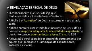 A REVELAÇÃO ESPECIAL DE DEUS
• O conhecimento que Deus deseja que
tenhamos dele está revelado nas Escrituras
• A Biblia é o “corretivo” de Deus a natureza em seu estado
caído.
• A Bíblia como Palavra inspirada e inerrante de Deus, dá ao
homem a resposta adequada às necessidades espirituais de
que tanto carece, apontando para Jesus Cristo. Jo 5.39
• A revelação geral só pode ser entendida corretamente por
aquele que, mediante a iluminação do Espirito Santo,
entende a especial.
 