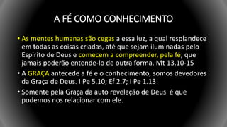 A FÉ COMO CONHECIMENTO
• As mentes humanas são cegas a essa luz, a qual resplandece
em todas as coisas criadas, até que sejam iluminadas pelo
Espirito de Deus e comecem a compreender, pela fé, que
jamais poderão entende-lo de outra forma. Mt 13.10-15
• A GRAÇA antecede a fé e o conhecimento, somos devedores
da Graça de Deus. I Pe 5.10; Ef 2.7; I Pe 1.13
• Somente pela Graça da auto revelação de Deus é que
podemos nos relacionar com ele.
 