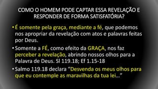 COMO O HOMEM PODE CAPTAR ESSA REVELAÇÃO E
RESPONDER DE FORMA SATISFATÓRIA?
• É somente pela graça, mediante a fé, que podemos
nos apropriar da revelação com atos e palavras feitas
por Deus.
• Somente a FÉ, como efeito da GRAÇA, nos faz
perceber a revelação, abrindo nossos olhos para a
Palavra de Deus. Sl 119.18; Ef 1.15-18
• Salmo 119.18 declara “Desvenda os meus olhos para
que eu contemple as maravilhas da tua lei…”
 