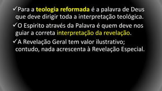 Para a teologia reformada é a palavra de Deus
que deve dirigir toda a interpretação teológica.
O Espirito através da Palavra é quem deve nos
guiar a correta interpretação da revelação.
A Revelação Geral tem valor ilustrativo;
contudo, nada acrescenta à Revelação Especial.
 