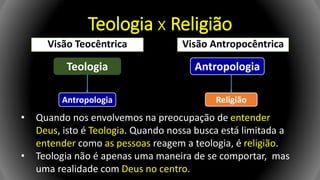 Teologia x Religião
Visão Teocêntrica Visão Antropocêntrica
Teologia
Antropologia
Antropologia
Religião
• Quando nos envolvemos na preocupação de entender
Deus, isto é Teologia. Quando nossa busca está limitada a
entender como as pessoas reagem a teologia, é religião.
• Teologia não é apenas uma maneira de se comportar, mas
uma realidade com Deus no centro.
 