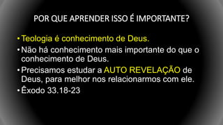 POR QUE APRENDER ISSO É IMPORTANTE?
• Teologia é conhecimento de Deus.
• Não há conhecimento mais importante do que o
conhecimento de Deus.
• Precisamos estudar a AUTO REVELAÇÃO de
Deus, para melhor nos relacionarmos com ele.
• Êxodo 33.18-23
 