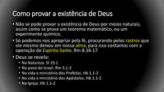 Como provar a existência de Deus
• Não se pode provar a existência de Deus por meios naturais,
assim como se prova um teorema matemático, ou um
experimento químico.
• Só podemos nos apropriar pela fé, procurando pelos rastros que
ele mesmo deixou em nossa alma, para isso contamos com a
operação do Espírito Santo. Rm 8.16-17
• Deus se revela:
• Na Natureza. Sl 19.1
• No povo de Israel. Rm 3.1-2
• Na vida e ministério dos Profetas. Hb 1.1-2
• Na vida e ministério dos Apóstolos. Hb 1.1-2
• Na Igreja. Hb 1.1-2
 