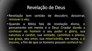 Revelação de Deus
• Revelação tem sentido de descobrir, descerrar,
remover o véu.
• Quando a Bíblia fala de revelação divina, o
pensamento em mente é o Deus Criador dando a
conhecer ao homem o seu poder e glória, sua
natureza e caráter, sua vontade, caminhos e planos,
sua graça, seu amor, sua misericórdia, em suma, a si
mesmo, a fim de que os homens possam conhecê-lo.
 