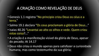 A CRIAÇÃO COMO REVELAÇÃO DE DEUS
• Genesis 1.1 registra “No principio criou Deus os céus e a
terra.”
• Salmo 19.1 declara “Os ceus proclamam a glória de Deus…”
• Isaias 40.26 “Levantai ao alto os olhos e vede. Quem criou
estas coisa?...”
• A criação é a manifestação visivel da glória de Deus, apesar
do pecado; At 14.17
• Deus não criou o mundo apenas para satisfazer a curiosidade
humana, mas como testemunho da sua glória;
 