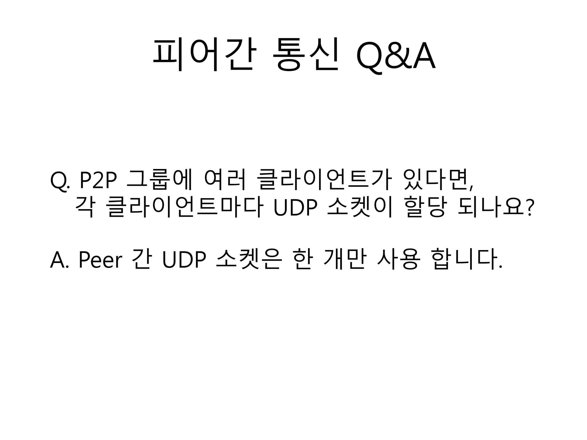 피어간 통신 Q&A
Q. P2P 그룹에 여러 클라이언트가 있다면,
각 클라이언트마다 UDP 소켓이 할당 되나요?
A. Peer 간 UDP 소켓은 한 개만 사용 합니다.
 