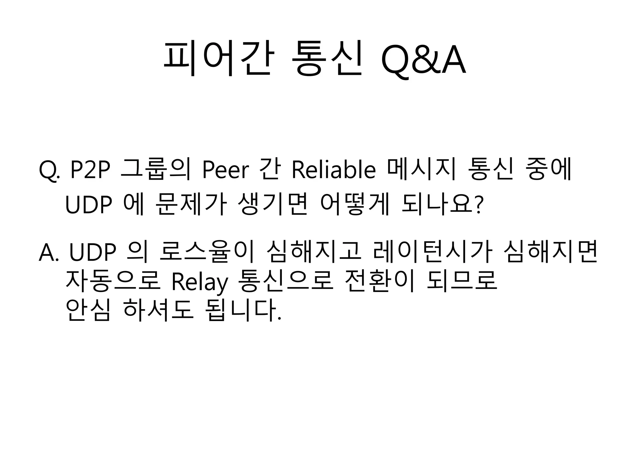 피어간 통신 Q&A
Q. P2P 그룹의 Peer 간 Reliable 메시지 통신 중에
UDP 에 문제가 생기면 어떻게 되나요?
A. UDP 의 로스율이 심해지고 레이턴시가 심해지면
자동으로 Relay 통신으로 전환이 되므로
안심 하셔도 됩니다.
 