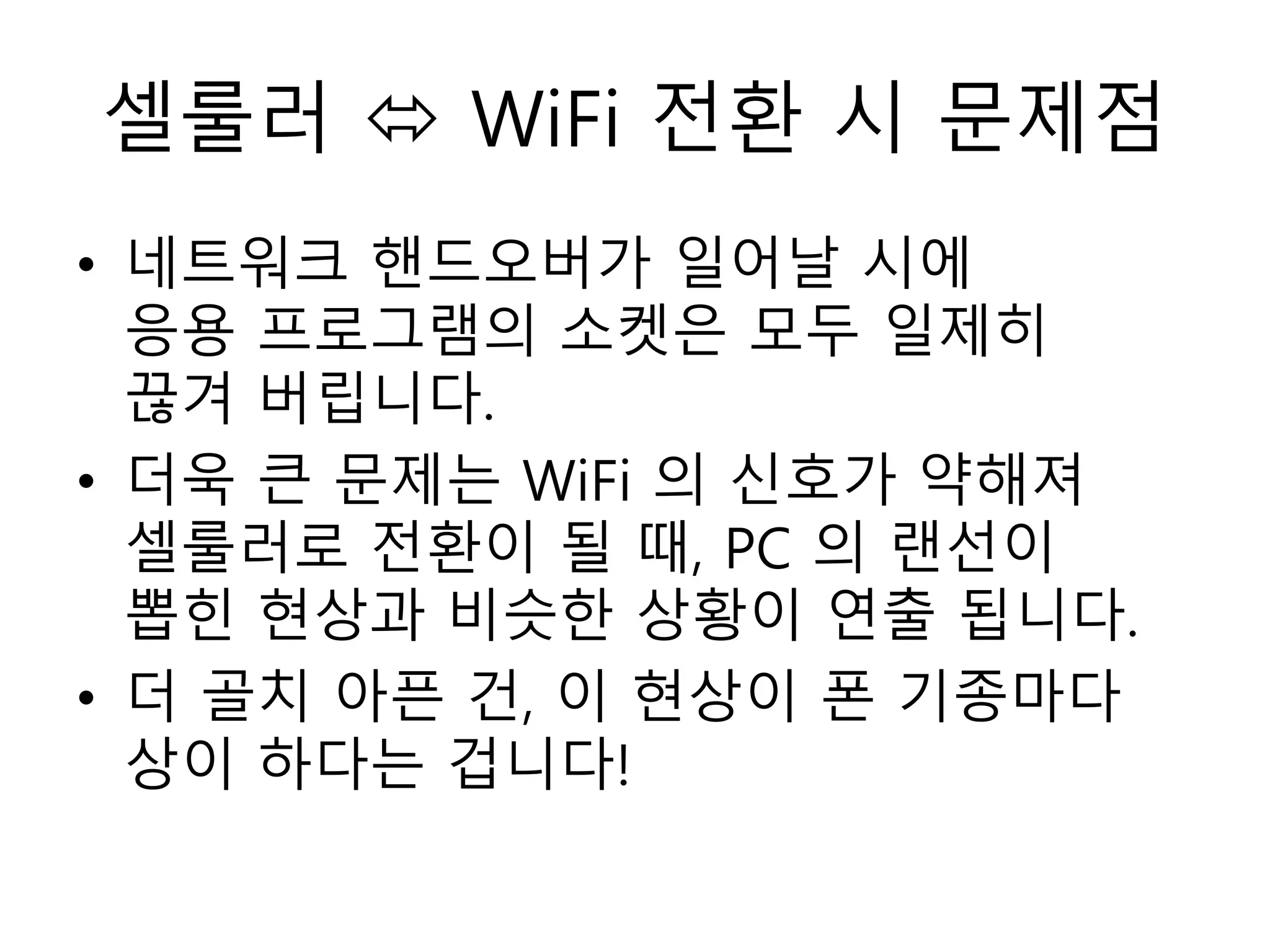 셀룰러  WiFi 전환 시 문제점
• 네트워크 핸드오버가 일어날 시에
응용 프로그램의 소켓은 모두 일제히
끊겨 버립니다.
• 더욱 큰 문제는 WiFi 의 신호가 약해져
셀룰러로 전환이 될 때, PC 의 랜선이
뽑힌 현상과 비슷한 상황이 연출 됩니다.
• 더 골치 아픈 건, 이 현상이 폰 기종마다
상이 하다는 겁니다!
 