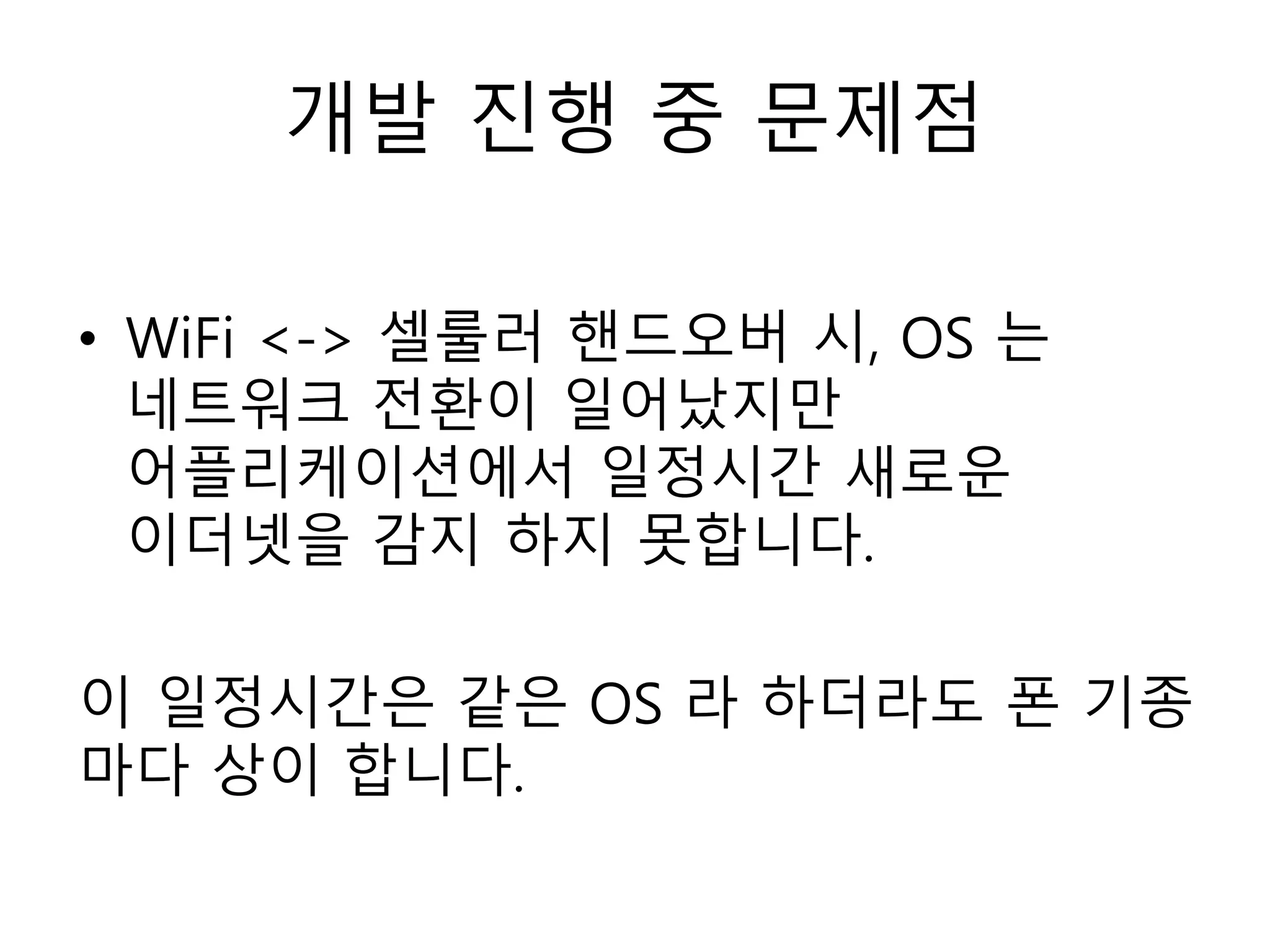 개발 진행 중 문제점
• WiFi <-> 셀룰러 핸드오버 시, OS 는
네트워크 전환이 일어났지만
어플리케이션에서 일정시간 새로운
이더넷을 감지 하지 못합니다.
이 일정시간은 같은 OS 라 하더라도 폰 기종
마다 상이 합니다.
 