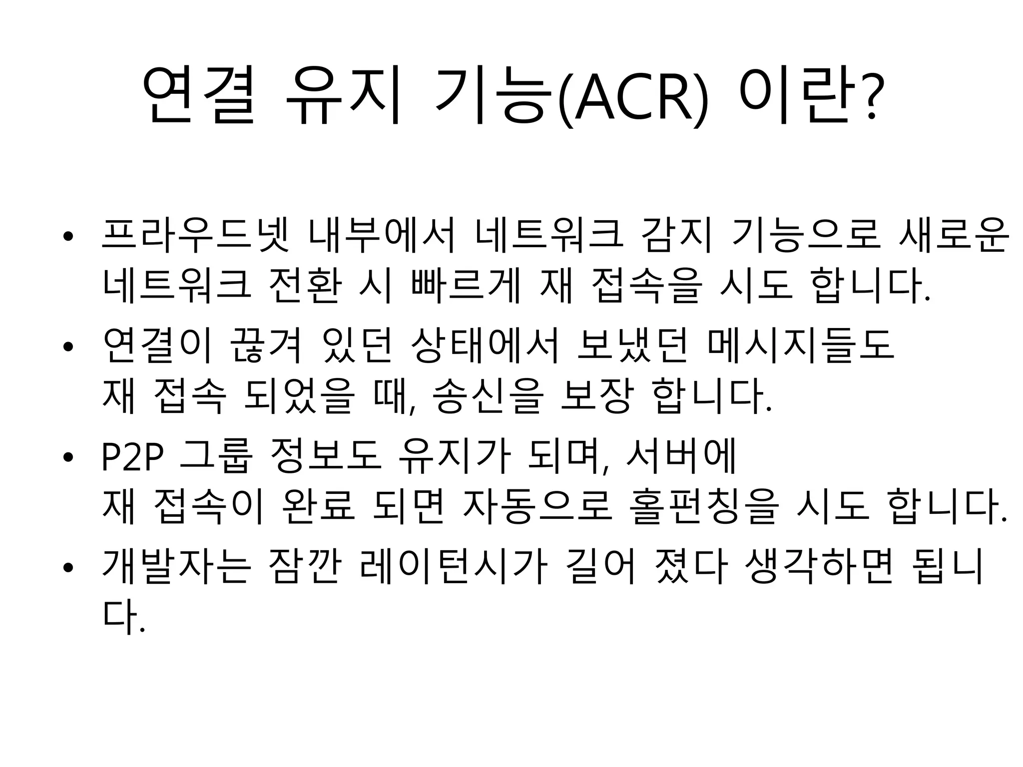 연결 유지 기능(ACR) 이란?
• 프라우드넷 내부에서 네트워크 감지 기능으로 새로운
네트워크 전환 시 빠르게 재 접속을 시도 합니다.
• 연결이 끊겨 있던 상태에서 보냈던 메시지들도
재 접속 되었을 때, 송신을 보장 합니다.
• P2P 그룹 정보도 유지가 되며, 서버에
재 접속이 완료 되면 자동으로 홀펀칭을 시도 합니다.
• 개발자는 잠깐 레이턴시가 길어 졌다 생각하면 됩니
다.
 
