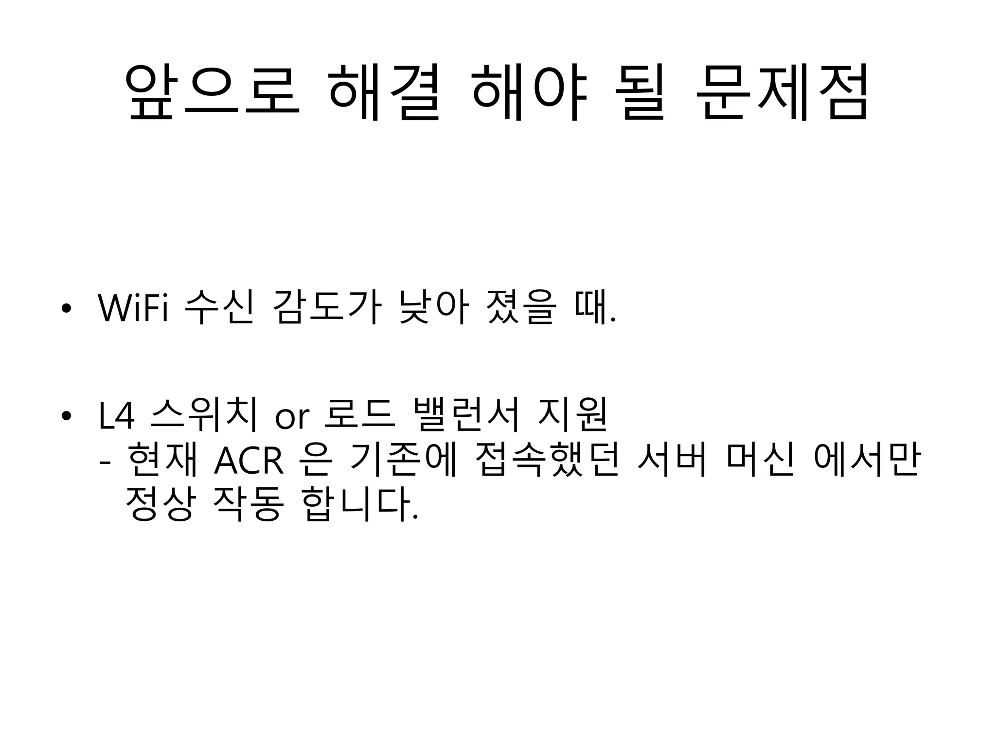 앞으로 해결 해야 될 문제점
• WiFi 수신 감도가 낮아 졌을 때.
• L4 스위치 or 로드 밸런서 지원
- 현재 ACR 은 기존에 접속했던 서버 머신 에서만
정상 작동 합니다.
 