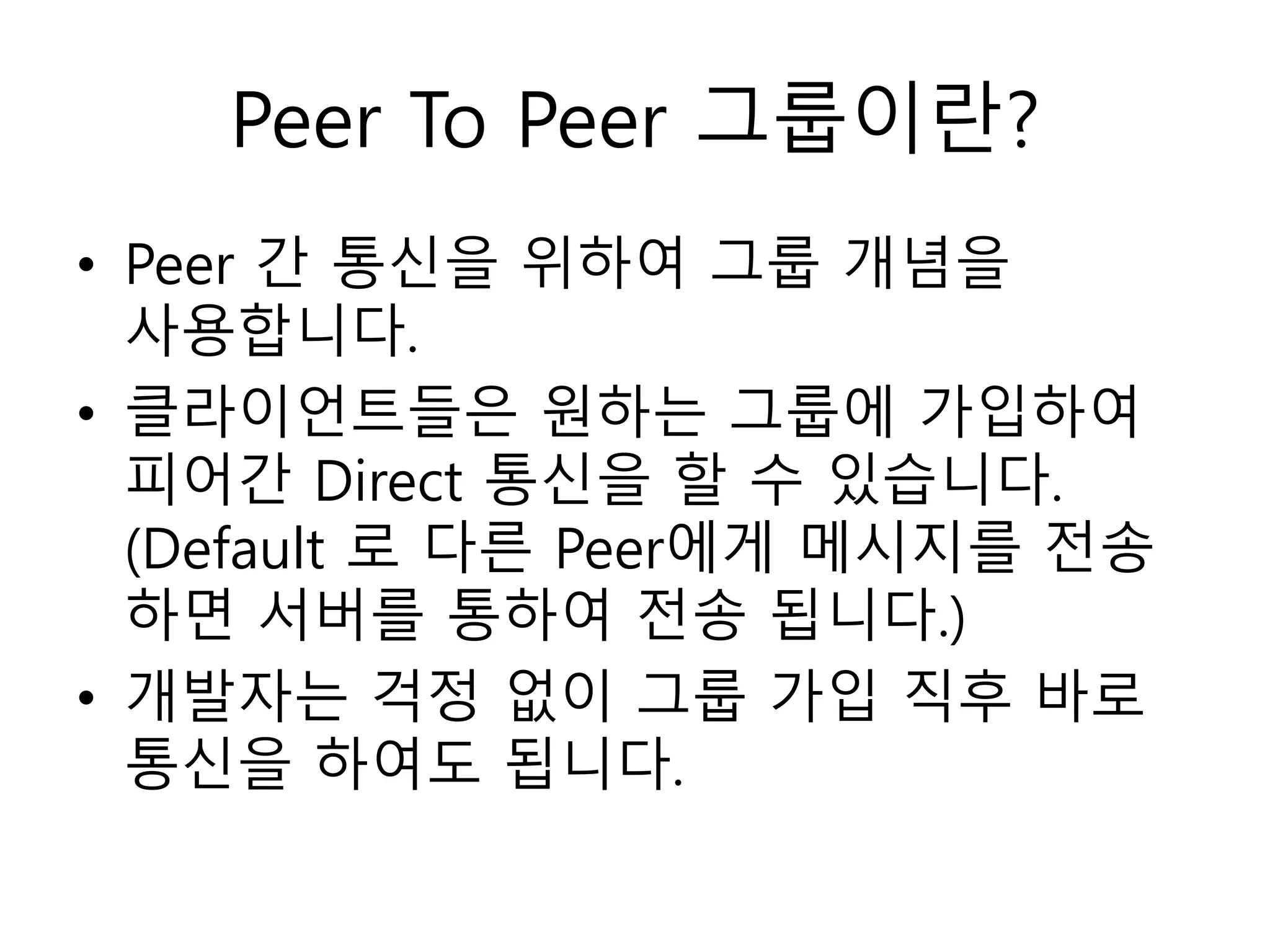 Peer To Peer 그룹이란?
• Peer 간 통신을 위하여 그룹 개념을
사용합니다.
• 클라이언트들은 원하는 그룹에 가입하여
피어간 Direct 통신을 할 수 있습니다.
(Default 로 다른 Peer에게 메시지를 전송
하면 서버를 통하여 전송 됩니다.)
• 개발자는 걱정 없이 그룹 가입 직후 바로
통신을 하여도 됩니다.
 