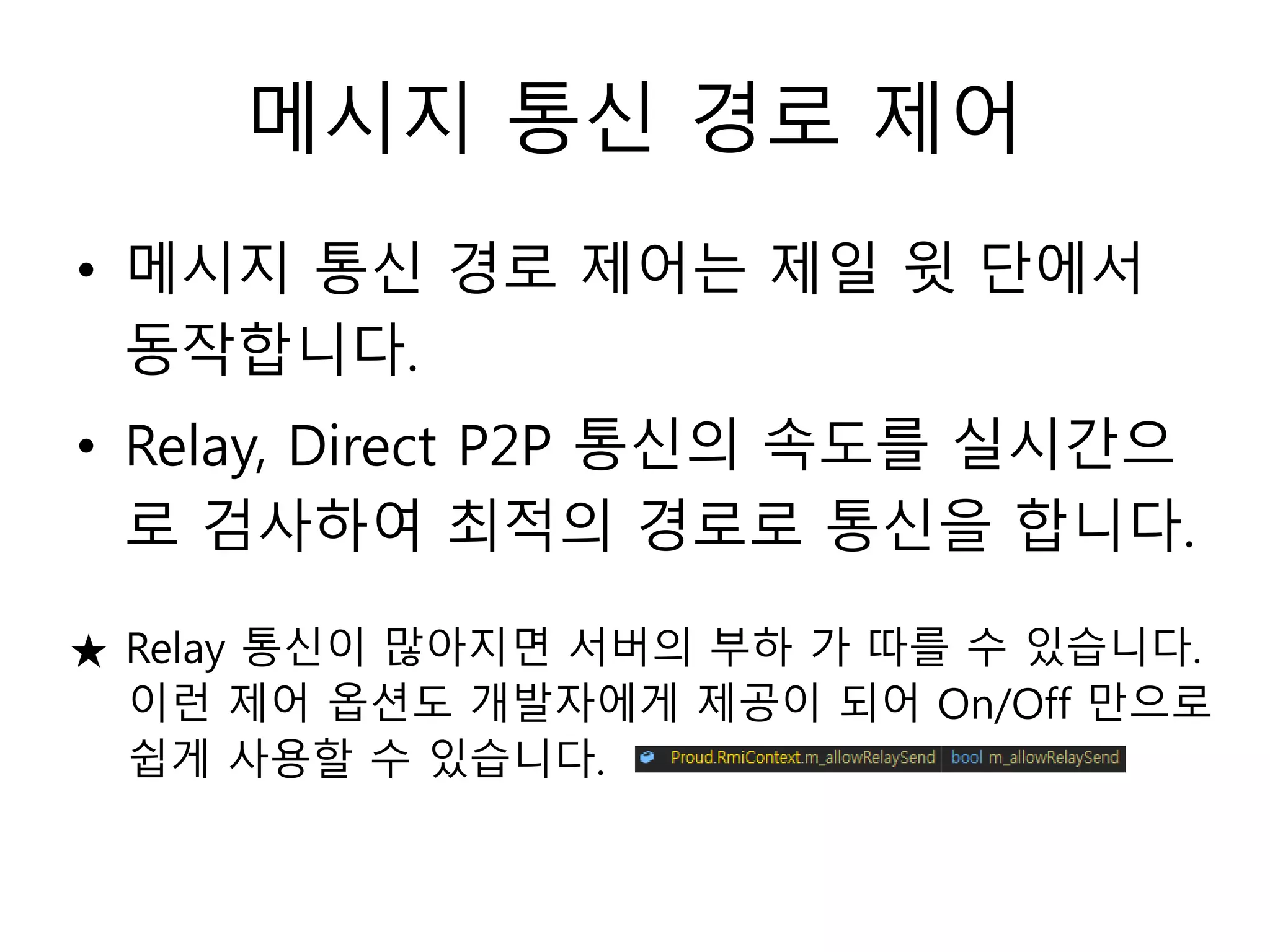 메시지 통신 경로 제어
• 메시지 통신 경로 제어는 제일 윗 단에서
동작합니다.
• Relay, Direct P2P 통신의 속도를 실시간으
로 검사하여 최적의 경로로 통신을 합니다.
★ Relay 통신이 많아지면 서버의 부하 가 따를 수 있습니다.
이런 제어 옵션도 개발자에게 제공이 되어 On/Off 만으로
쉽게 사용할 수 있습니다.
 