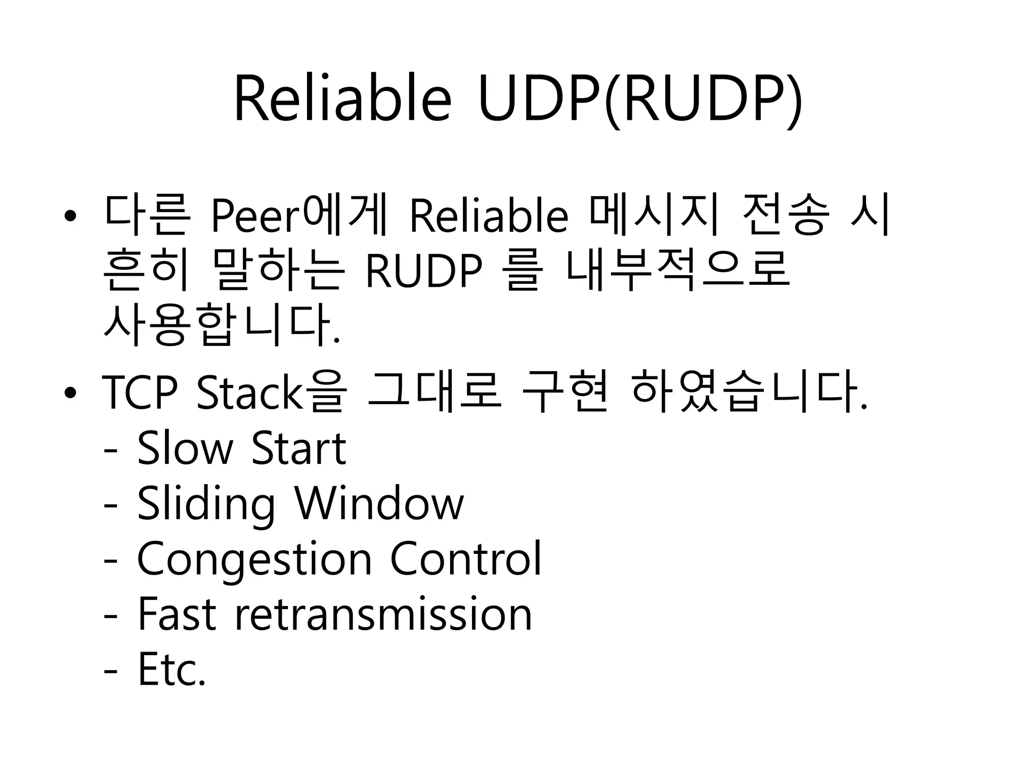 Reliable UDP(RUDP)
• 다른 Peer에게 Reliable 메시지 전송 시
흔히 말하는 RUDP 를 내부적으로
사용합니다.
• TCP Stack을 그대로 구현 하였습니다.
- Slow Start
- Sliding Window
- Congestion Control
- Fast retransmission
- Etc.
 