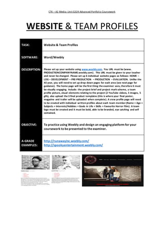CTK – A2 Media: Unit G324 Advanced Portfolio Coursework
WEBSITE & TEAM PROFILES
TASK: Website & Team Profiles
SOFTWARE: Word/Weebly
DESCRIPTION: Please set up your website using www.weebly.com. You URL must be (www.
PRODUCTIONCOMPANYNAME.weebly.com). This URL must be given to your teacher
and never be changed. Please set up 6 individual website pages as follows: HOME –
LOG – DEVELOPMENT – PRE-PRODUCTION – PRODUCTION – EVALUATION. Unlike the
AS year, you will need to set up drop down pages for each area (see next page for
guidance). The home page will be the first thing the examiner sees, therefore it must
be visually engaging. Include: the project brief and project mark scheme, a team
profile picture, visual elements relating to the project (2 YouTube videos, 5 images, 5
gifs), also upload the 3 final product templates (this is where your final poster,
magazine and trailer will be uploaded when complete). A crew profile page will need
to be created with individual written profiles about each team member (Name + Age +
Subjects + Interests/Hobbies + Goals in Life + Skills + Favourite Horror Film). A team
logo must be created and it must be bold, able to be branded, eye catching and self
contained.
OBJECTIVE: To practice using Weebly and design an engaging platform for your
coursework to be presented to the examiner.
A-GRADE
EXAMPLES:
http://runawayinc.weebly.com/
http://spookyentertainment.weebly.com/
 