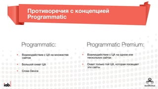 Противоречия с концепцией Programmatic
Programmatic:
• Взаимодействие с ЦА на
множестве сайтов
• Большой охват ЦА
• Cross-Device
Programmatic Premium:
• Взаимодействие с ЦА на одном
или нескольких сайтах
• Охват только той ЦА, которая
посещает эти сайты
 