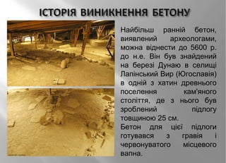 Найбільш ранній бетон,
виявлений археологами,
можна віднести до 5600 р.
до н.е. Він був знайдений
на березі Дунаю в селищі
Лапінський Вир (Югославія)
в одній з хатин древнього
поселення кам'яного
століття, де з нього був
зроблений підлогу
товщиною 25 см.
Бетон для цієї підлоги
готувався з гравія і
червонуватого місцевого
вапна.
 