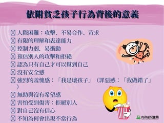 依附貧乏孩子行為背後的意義依附貧乏孩子行為背後的意義
 人際困難：攻擊、不易合作、苛求
 有限的理解和表達能力
 控制力弱，易衝動
 預估別人的攻擊和拒絕
 認為只有自己才可以幫到自己
 沒有安全感
 強烈的羞愧感：「我是壞孩子」（罪惡感：「我做錯了」
）
 無助與沒有希望感
 害怕受到傷害：拒絕別人
 對自己沒有信心
 不知為何會出現不當行為
 