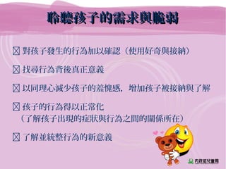 聆聽孩子的需求與脆弱聆聽孩子的需求與脆弱
 對孩子發生的行為加以確認（使用好奇與接納）
 找尋行為背後真正意義
 以同理心減少孩子的羞愧感，增加孩子被接納與了解
 孩子的行為得以正常化
（了解孩子出現的症狀與行為之間的關係所在）
 了解並統整行為的新意義
 