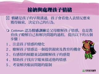 接納與處理孩子情緒接納與處理孩子情緒
 情緒是孩子的早期溝通，孩子會看他人表情反應來
獲得線索，決定自己的行為。
 Cottman 認為情感訓練是父母瞭解孩子情感，也是教
育孩子瞭解自己和解決問題的過程，提出以下的五個
步驟：
1 、注意孩子情感的變化
2 、瞭解孩子情感是一個提供親密及教育的機會
3 、有感情的傾聽並試圖瞭解孩子的感覺
4 、幫助孩子找出字眼來描述他的情感
5 、考量解決眼前問題的限制
 