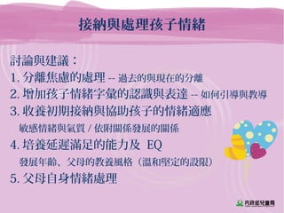 接納與處理孩子情緒
討論與建議：
1. 分離焦慮的處理 -- 過去的與現在的分離
2. 增加孩子情緒字彙的認識與表達 -- 如何引導與教導
3. 收養初期接納與協助孩子的情緒適應
敏感情緒與氣質 / 依附關係發展的關係
4. 培養延遲滿足的能力及 EQ
發展年齡、父母的教養風格（溫和堅定的設限）
5. 父母自身情緒處理
 