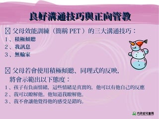 良好溝通技巧與正向管教良好溝通技巧與正向管教
 父母效能訓練（簡稱 PET ）的三大溝通技巧：
1 、積極傾聽
2 、我訊息
3 、無輸家
 父母若會使用積極傾聽、同理式的反映，
將會示範出以下態度：
1 、孩子有負面情緒，這些情緒是真實的，他可以有他自己的反應
2 、我可以瞭解他。他知道我瞭解他。
3 、我不會讓他覺得他的感受是錯的。
 