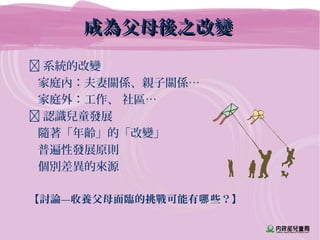 成為父母後之改變成為父母後之改變
 系統的改變
家庭內：夫妻關係、親子關係…
家庭外：工作、 社區…
 認識兒童發展
隨著「年齡」的「改變」
普遍性發展原則
個別差異的來源
【討論—收養父母面臨的挑戰可能有 些？】哪
 