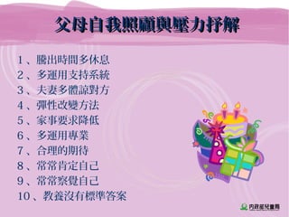 父母自我照顧與壓力抒解父母自我照顧與壓力抒解
1 、騰出時間多休息
2 、多運用支持系統
3 、夫妻多體諒對方
4 、彈性改變方法
5 、家事要求降低
6 、多運用專業
7 、合理的期待
8 、常常肯定自己
9 、常常察覺自己
10 、教養沒有標準答案
 