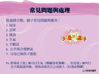 常見問題與處理常見問題與處理
收養磨合期，親子常見問題與衝突：
1. 尿床
2. 惡夢
3. 挑食
4. 生氣
5. 不聽話
6. 公共場合發脾氣
7. 父母已被孩子激怒
PS 教導孩子他 / 可以生氣她 （情緒沒有對錯），但是他 / 的行她
為不能超過界線、發洩或傷害自己或他人（行為有對錯）。
 