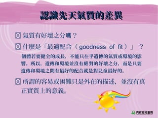 認識先天氣質的差異認識先天氣質的差異
 氣質有好壞之分 ？嗎
 什麼是「最適配合（ goodness of fit ）」 ？
個體若要健全的成長，不能只在乎遺傳的氣質或環境的影
響。所以，遺傳和環境並沒有 對的好壞之分，而是只要絕
遺傳和環境之間有最好的配合就是對兒童最好的。
 所謂的容易或困難只是外在的描述，並沒有真
正實質上的意義。
 