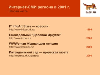 IT InfoArt Stars — новости
http://www.infoart.irk.ru/ 1999
Еженедельник "Деловой Иркутск"
http://www.ircom.ru/ 2000
WWWoman Журнал для женщин
http://wwwoman.irk.ru/ 2000
Интендантский сад — иркутская газета
http://express.irk.ru/gazeta/ 2000
БАБР.RU
Интернет-СМИ региона в 2001 г.
Вторая часть
 