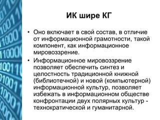 ИК шире КГ
• Оно включает в свой состав, в отличие
от информационной грамотности, такой
компонент, как информационное
мировоззрение.
• Информационное мировоззрение
позволяет обеспечить синтез и
целостность традиционной книжной
(библиотечной) и новой (компьютерной)
информационной культур, позволяет
избежать в информационном обществе
конфронтации двух полярных культур -
технократической и гуманитарной.
 