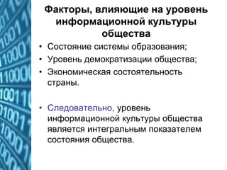 Факторы, влияющие на уровень
информационной культуры
общества
• Состояние системы образования;
• Уровень демократизации общества;
• Экономическая состоятельность
страны.
• Следовательно, уровень
информационной культуры общества
является интегральным показателем
состояния общества.
 
