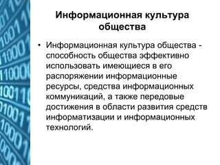 Информационная культура
общества
• Информационная культура общества -
способность общества эффективно
использовать имеющиеся в его
распоряжении информационные
ресурсы, средства информационных
коммуникаций, а также передовые
достижения в области развития средств
информатизации и информационных
технологий.
 