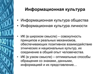 Информационная культура
• Информационная культура общества
• Информационная культура личности
• ИК (в широком смысле) – совокупность
принципов и реальных механизмов,
обеспечивающих позитивное взаимодействие
этнических и национальных культур, их
соединение в общий опыт человечества.
• ИК (в узком смысле) – оптимальные способы
обращения со знаками, данными,
информацией и их представление…
 