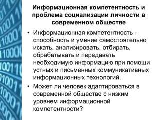Информационная компетентность и
проблема социализации личности в
современном обществе
• Информационная компетентность -
способность и умение самостоятельно
искать, анализировать, отбирать,
обрабатывать и передавать
необходимую информацию при помощи
устных и письменных коммуникативных
информационных технологий.
• Может ли человек адаптироваться в
современной обществе с низким
уровнем информационной
компетентности?
 