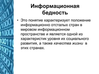 Информационная
бедность
• Это понятие характеризует положение
информационно отсталых стран в
мировом информационном
пространстве и является одной из
характеристик уровня их социального
развития, а также качества жизни в
этих странах.
 