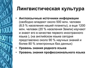 Лингвистическая культура
• Англоязычные источники информации
(свободно владеют около 500 млн. человек
(8,5 % населения нашей планеты), а еще 1200
млн. человек (20 % населения Земли) изучают
и знают его в качестве первого иностранного
языка ), (на английском языке сегодня
представлено около 90 % научных знаний и
более 80 % электронных баз данных)
• Уровень знания родного языка
• Уровень знания профессионального языка
 