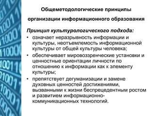 Общеметодологические принципы
организации информационного образования
Принцип культурологического подхода:
• означает неразрывность информации и
культуры, неотъемлемость информационной
культуры от общей культуры человека;
• обеспечивает мировоззренческие установки и
ценностные ориентации личности по
отношению к информации как к элементу
культуры;
• препятствует дегуманизации и замене
духовных ценностей достижениями,
вызванными к жизни беспрецедентным ростом
и развитием информационно-
коммуникационных технологий.
 