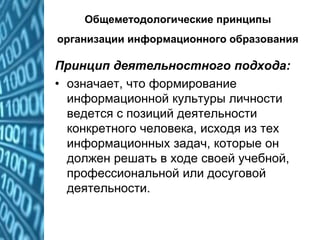 Общеметодологические принципы
организации информационного образования
Принцип деятельностного подхода:
• означает, что формирование
информационной культуры личности
ведется с позиций деятельности
конкретного человека, исходя из тех
информационных задач, которые он
должен решать в ходе своей учебной,
профессиональной или досуговой
деятельности.
 