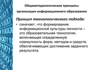 Общеметодологические принципы
организации информационного образования
Принцип технологического подхода:
• означает, что формирование
информационной культуры личности –
это образовательная технология,
включающая определенную
совокупность форм, методов и средств,
обеспечивающих достижение заданного
результата.
 