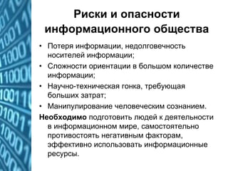 Риски и опасности
информационного общества
• Потеря информации, недолговечность
носителей информации;
• Сложности ориентации в большом количестве
информации;
• Научно-техническая гонка, требующая
больших затрат;
• Манипулирование человеческим сознанием.
Необходимо подготовить людей к деятельности
в информационном мире, самостоятельно
противостоять негативным факторам,
эффективно использовать информационные
ресурсы.
 