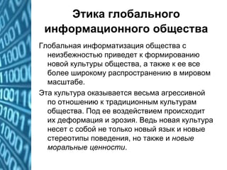 Этика глобального
информационного общества
Глобальная информатизация общества с
неизбежностью приведет к формированию
новой культуры общества, а также к ее все
более широкому распространению в мировом
масштабе.
Эта культура оказывается весьма агрессивной
по отношению к традиционным культурам
общества. Под ее воздействием происходит
их деформация и эрозия. Ведь новая культура
несет с собой не только новый язык и новые
стереотипы поведения, но также и новые
моральные ценности.
 